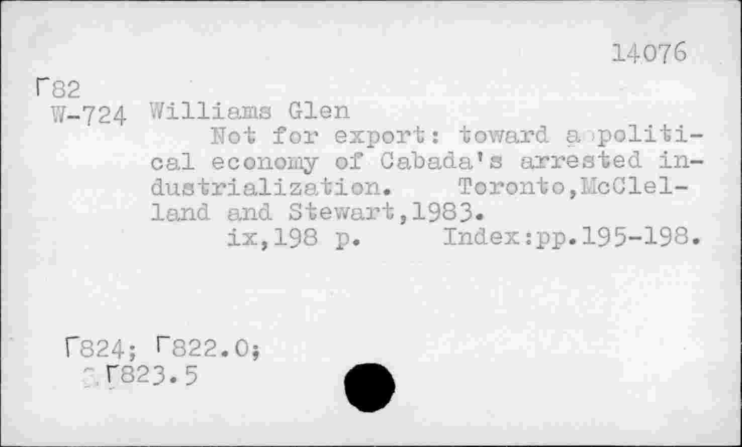 ﻿14076
Г82
W-724 Williams Glen
Not for export: toward a political economy of Cabada’s arrested industrialization.	Toronto »McClel-
land and Stewart,1983«
ix,198 p. Index:pp.195-198.
Г824; l~822.0$
Г823.5